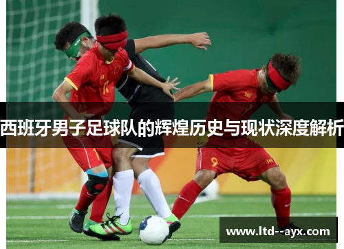 西班牙男子足球队的辉煌历史与现状深度解析