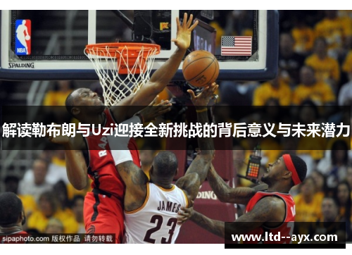 解读勒布朗与Uzi迎接全新挑战的背后意义与未来潜力 解读勒布朗与Uzi迎接全新挑战的背后意义与未来潜力