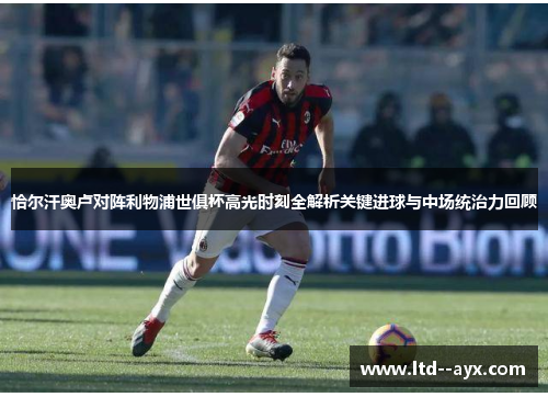 恰尔汗奥卢对阵利物浦世俱杯高光时刻全解析关键进球与中场统治力回顾