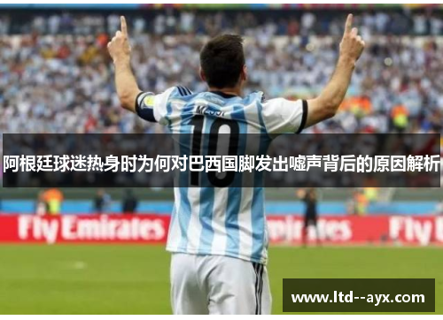 阿根廷球迷热身时为何对巴西国脚发出嘘声背后的原因解析