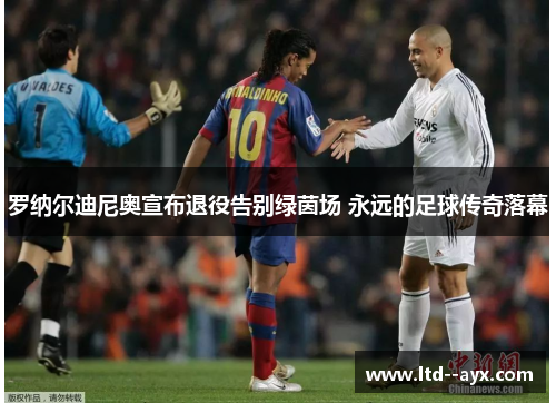 罗纳尔迪尼奥宣布退役告别绿茵场 永远的足球传奇落幕