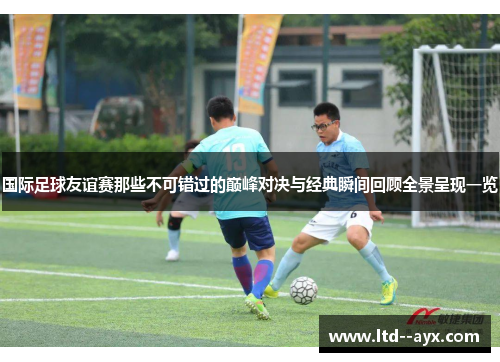 国际足球友谊赛那些不可错过的巅峰对决与经典瞬间回顾全景呈现一览
