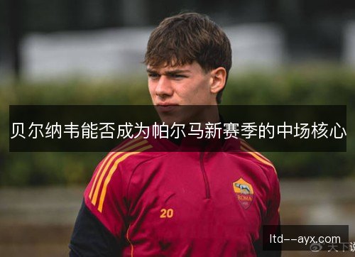 贝尔纳韦能否成为帕尔马新赛季的中场核心 贝尔纳韦能否成为帕尔马新赛季的中场核心